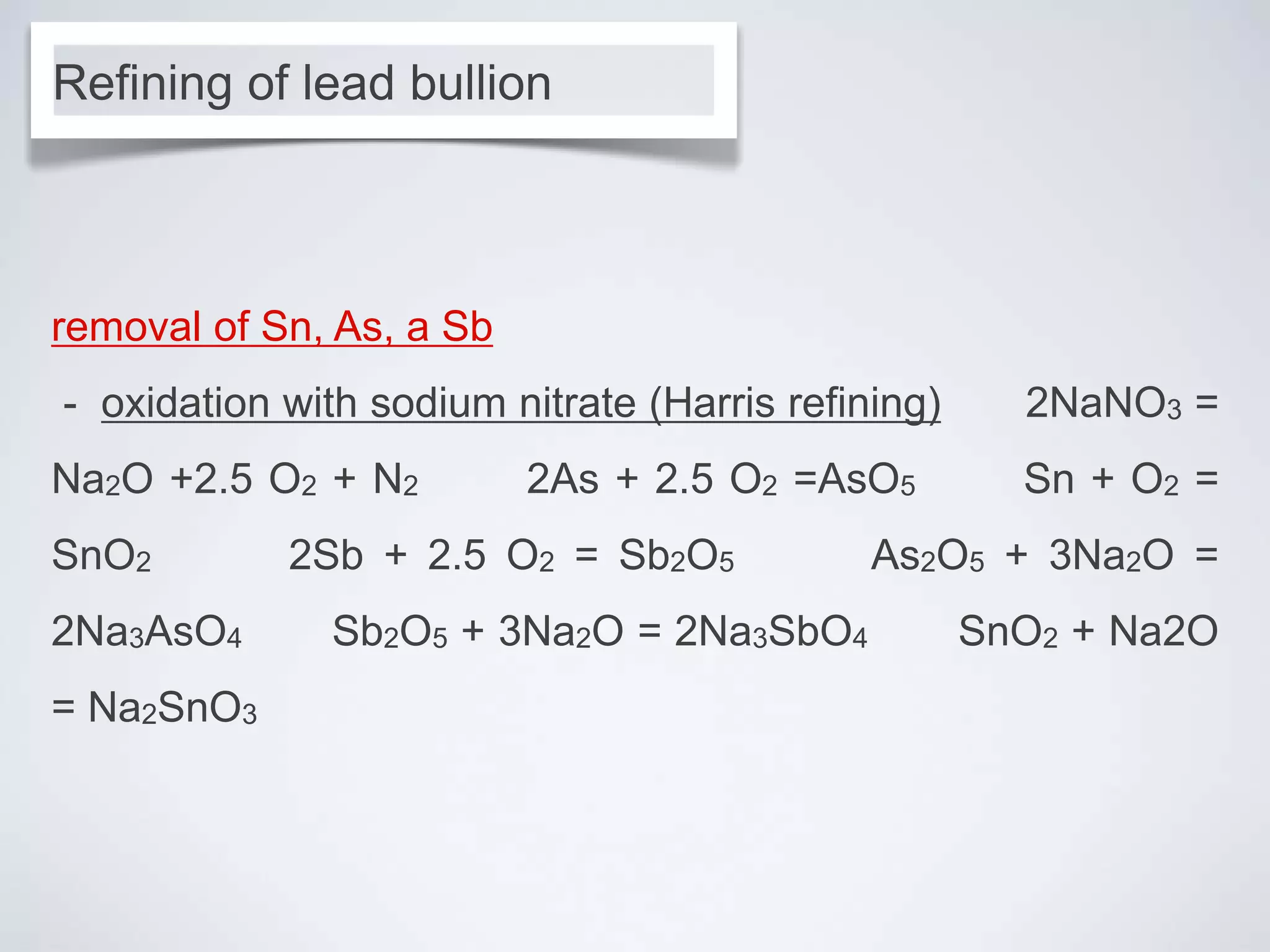 removal of Sn, As, a Sb
- oxidation with sodium nitrate (Harris refining) 2NaNO3 =
Na2O +2.5 O2 + N2 2As + 2.5 O2 =AsO5 Sn + O2 =
SnO2 2Sb + 2.5 O2 = Sb2O5 As2O5 + 3Na2O =
2Na3AsO4 Sb2O5 + 3Na2O = 2Na3SbO4 SnO2 + Na2O
= Na2SnO3
Refining of lead bullion
 