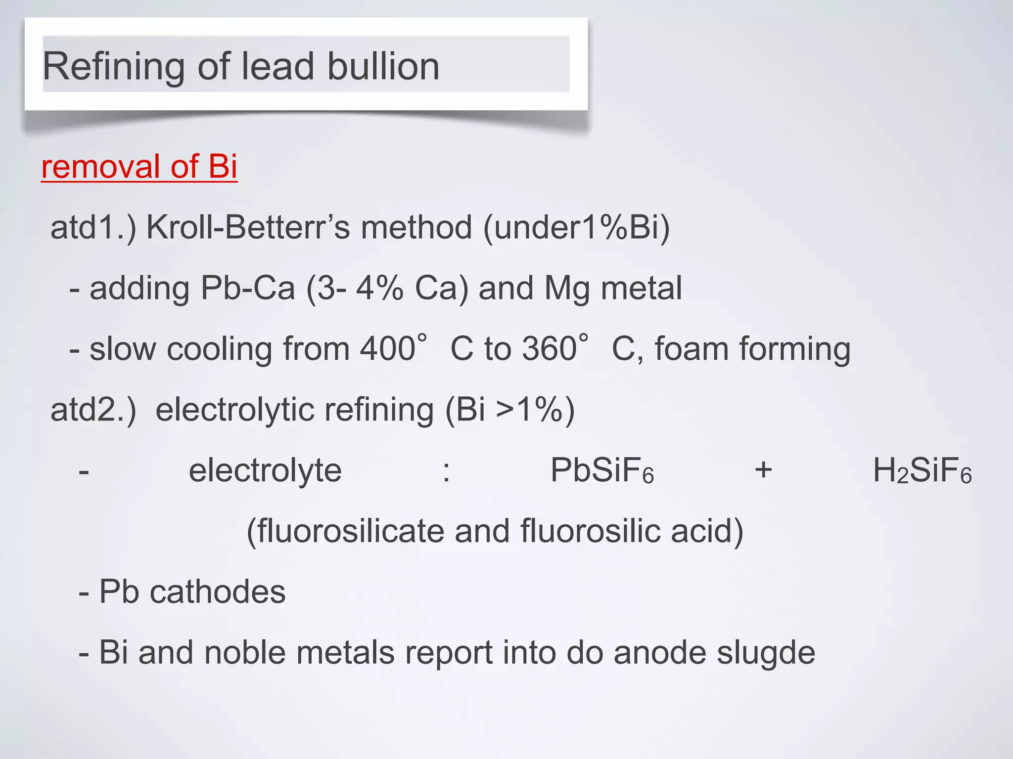 removal of Bi
atd1.) Kroll-Betterr’s method (under1%Bi)
- adding Pb-Ca (3- 4% Ca) and Mg metal
- slow cooling from 400°C to 360°C, foam forming
atd2.) electrolytic refining (Bi >1%)
- electrolyte : PbSiF6 + H2SiF6
(fluorosilicate and fluorosilic acid)
- Pb cathodes
- Bi and noble metals report into do anode slugde
Refining of lead bullion
 