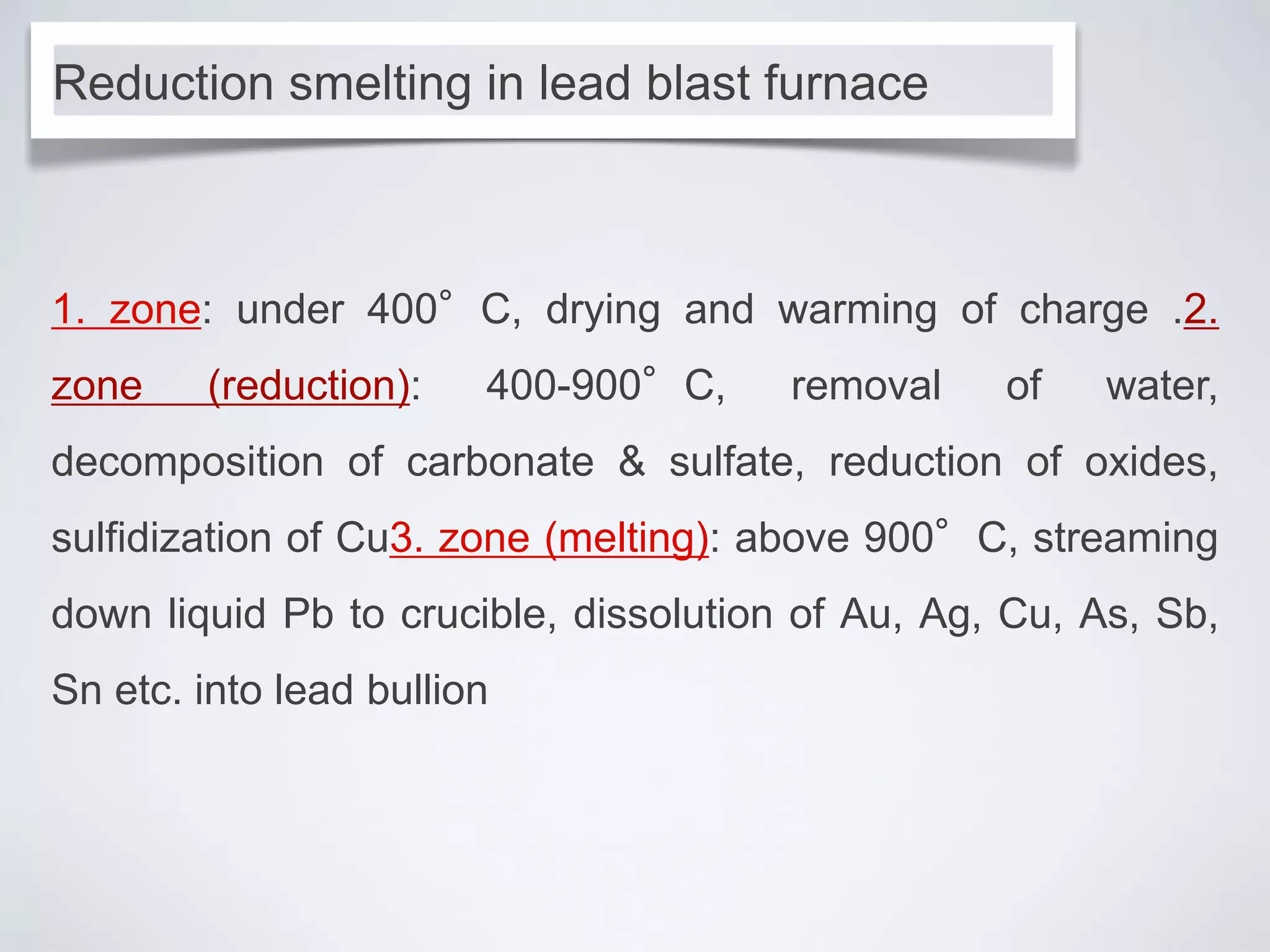 1. zone: under 400°C, drying and warming of charge .2.
zone (reduction): 400-900°C, removal of water,
decomposition of carbonate & sulfate, reduction of oxides,
sulfidization of Cu3. zone (melting): above 900°C, streaming
down liquid Pb to crucible, dissolution of Au, Ag, Cu, As, Sb,
Sn etc. into lead bullion
Reduction smelting in lead blast furnace
 