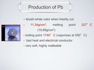 Production of Pb
- bluish-white color when freshly cut
- 11,34g/cm3, melting point 327°C
(10,69g/cm3)
- boiling point 1740°C (vaporizes at 550°C)
- bad heat and electrical conductor
- very soft, highly malleable
 