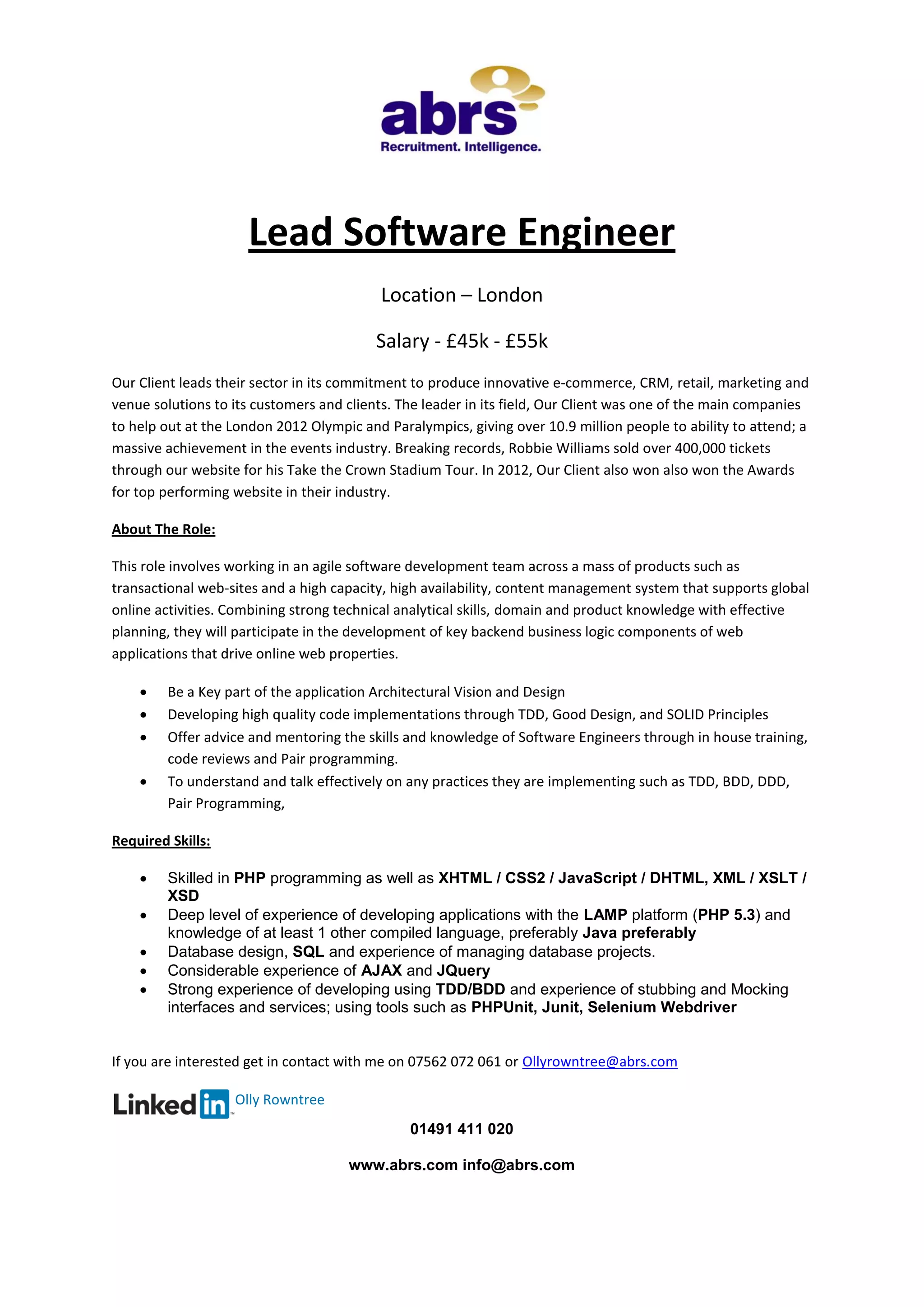 01491 411 020
www.abrs.com info@abrs.com
Lead Software Engineer
Location – London
Salary - £45k - £55k
Our Client leads their sector in its commitment to produce innovative e-commerce, CRM, retail, marketing and
venue solutions to its customers and clients. The leader in its field, Our Client was one of the main companies
to help out at the London 2012 Olympic and Paralympics, giving over 10.9 million people to ability to attend; a
massive achievement in the events industry. Breaking records, Robbie Williams sold over 400,000 tickets
through our website for his Take the Crown Stadium Tour. In 2012, Our Client also won also won the Awards
for top performing website in their industry.
About The Role:
This role involves working in an agile software development team across a mass of products such as
transactional web-sites and a high capacity, high availability, content management system that supports global
online activities. Combining strong technical analytical skills, domain and product knowledge with effective
planning, they will participate in the development of key backend business logic components of web
applications that drive online web properties.
 Be a Key part of the application Architectural Vision and Design
 Developing high quality code implementations through TDD, Good Design, and SOLID Principles
 Offer advice and mentoring the skills and knowledge of Software Engineers through in house training,
code reviews and Pair programming.
 To understand and talk effectively on any practices they are implementing such as TDD, BDD, DDD,
Pair Programming,
Required Skills:
 Skilled in PHP programming as well as XHTML / CSS2 / JavaScript / DHTML, XML / XSLT /
XSD
 Deep level of experience of developing applications with the LAMP platform (PHP 5.3) and
knowledge of at least 1 other compiled language, preferably Java preferably
 Database design, SQL and experience of managing database projects.
 Considerable experience of AJAX and JQuery
 Strong experience of developing using TDD/BDD and experience of stubbing and Mocking
interfaces and services; using tools such as PHPUnit, Junit, Selenium Webdriver
If you are interested get in contact with me on 07562 072 061 or Ollyrowntree@abrs.com
Olly Rowntree
 