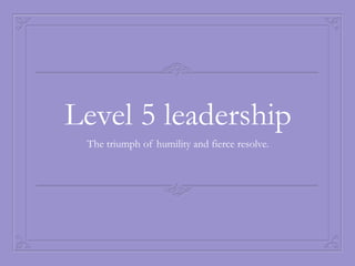 Level 5 leadership
 The triumph of humility and fierce resolve.
 