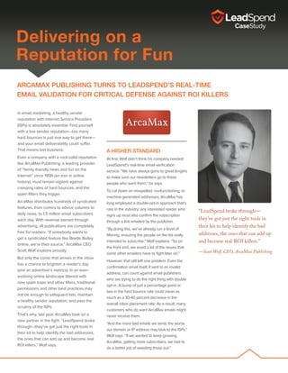 ARCAMAX PUBLISHING turns to LeadSpend’s real-time
email validation for critical defense against ROI killers
In email marketing, a healthy sender
reputation with Internet Service Providers
(ISPs) is absolutely essential. Find yourself
with a low sender reputation—too many
hard bounces is just one way to get there—
and your email deliverability could suffer.
That means lost business.
Even a company with a rock-solid reputation
like ArcaMax Publishing, a leading provider
of “family-friendly news and fun on the
Internet” since 1999 (an eon in online
history), must remain vigilant against
creeping rates of hard bounces, and the
spam filters they trigger.
ArcaMax distributes hundreds of syndicated
features, from comics to advice columns to
daily news, to 1.5 million email subscribers
each day. With revenue earned through
advertising, all publications are completely
free for readers. “If somebody wants to
get a syndicated feature like Beetle Bailey
online, we’re their source,” ArcaMax CEO
Scott Wolf explains proudly.
But only the comic that arrives in the inbox
has a chance to brighten a reader’s day
(and an advertiser’s metrics). In an ever-
evolving online landscape littered with
new spam traps and other filters, traditional
permissions and other best practices may
not be enough to safeguard lists, maintain
a healthy sender reputation, and pass the
scrutiny of the ISPs.
That’s why, last year, ArcaMax took on a
new partner in the fight. “LeadSpend broke
through—they’ve got just the right tools in
their kit to help identify the bad addresses,
the ones that can add up and become real
ROI killers,” Wolf says.
A Higher Standard
At first, Wolf didn’t think his company needed
LeadSpend’s real-time email-verification
service. “We have always gone to great lengths
to make sure our newsletters go to those
people who want them,” he says.
To cut down on misspelled, nonfunctioning, or
machine-generated addresses, ArcaMax has
long employed a double-opt-in approach that’s
rare in the industry: any interested reader who
signs up must also confirm the subscription
through a link emailed by the publisher.
“By doing this, we’ve already run a level of
filtering, ensuring the people on the list really
intended to subscribe,” Wolf explains. “So on
the front end, we avoid a lot of the issues that
some other emailers have to fight later on.”
However, that still left one problem. Even the
confirmation email itself, if sent to an invalid
address, can count against email publishers
who are trying to do the right thing with double
opt-in. A bump of just a percentage point or
two in the hard bounce rate could mean as
much as a 30-40 percent decrease in the
overall inbox placement rate. As a result, many
customers who do want ArcaMax emails might
never receive them.
“And the more bad emails we send, the worse
our domain or IP address may look to the ISPs,”
Wolf says. “If we wanted to keep growing
ArcaMax, getting more subscribers, we had to
do a better job of weeding those out.”
“LeadSpend broke through—
they’ve got just the right tools in
their kit to help identify the bad
addresses, the ones that can add up
and become real ROI killers.”
—Scott Wolf, CEO, ArcaMax Publishing
Scott Wolf
Delivering on a
Reputation for Fun
 