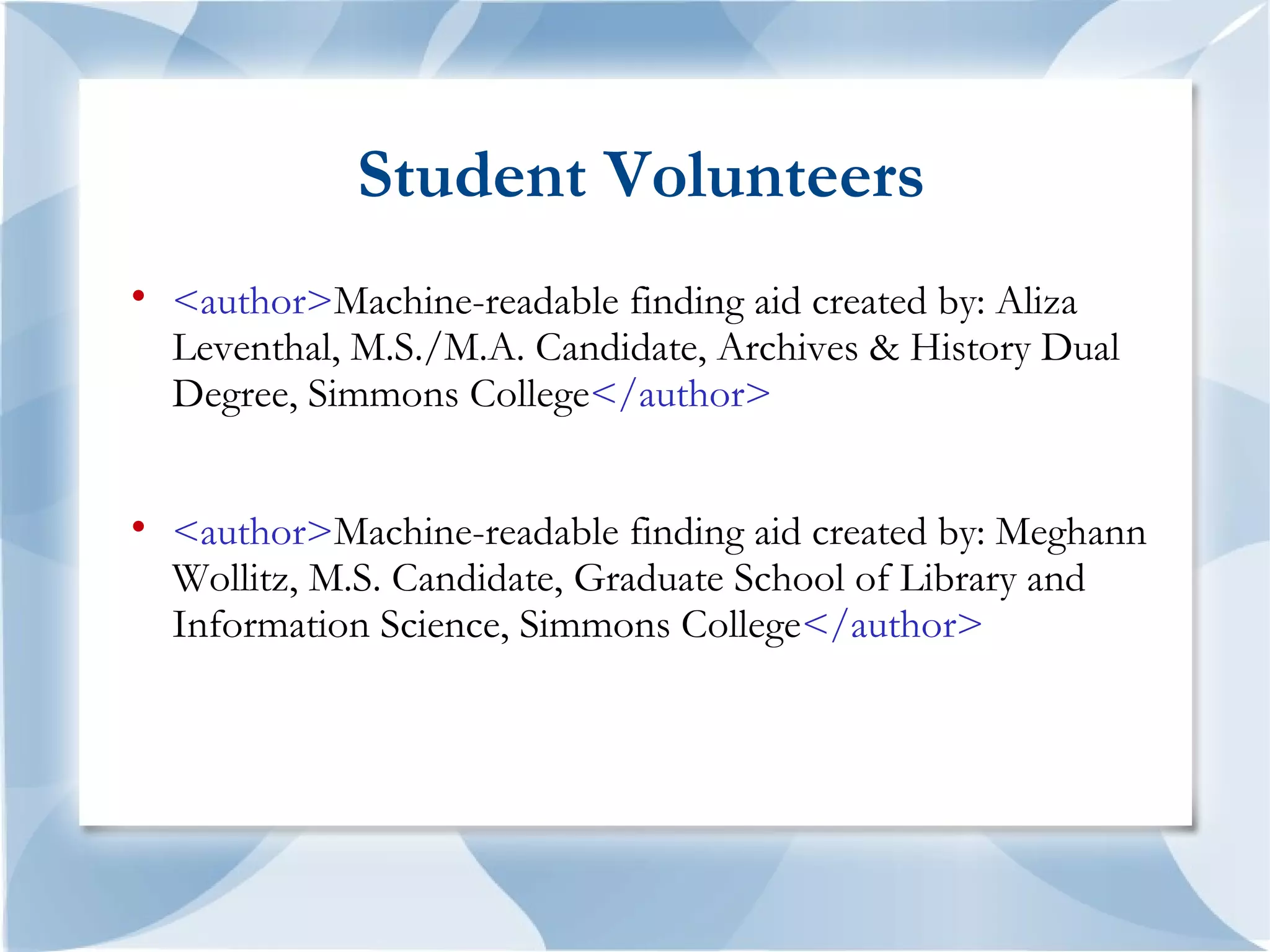 Student Volunteers

    <author>Machine-readable finding aid created by: Aliza
    Leventhal, M.S./M.A. Candidate, Archives & History Dual
    Degree, Simmons College</author>



    <author>Machine-readable finding aid created by: Meghann
    Wollitz, M.S. Candidate, Graduate School of Library and
    Information Science, Simmons College</author>
 