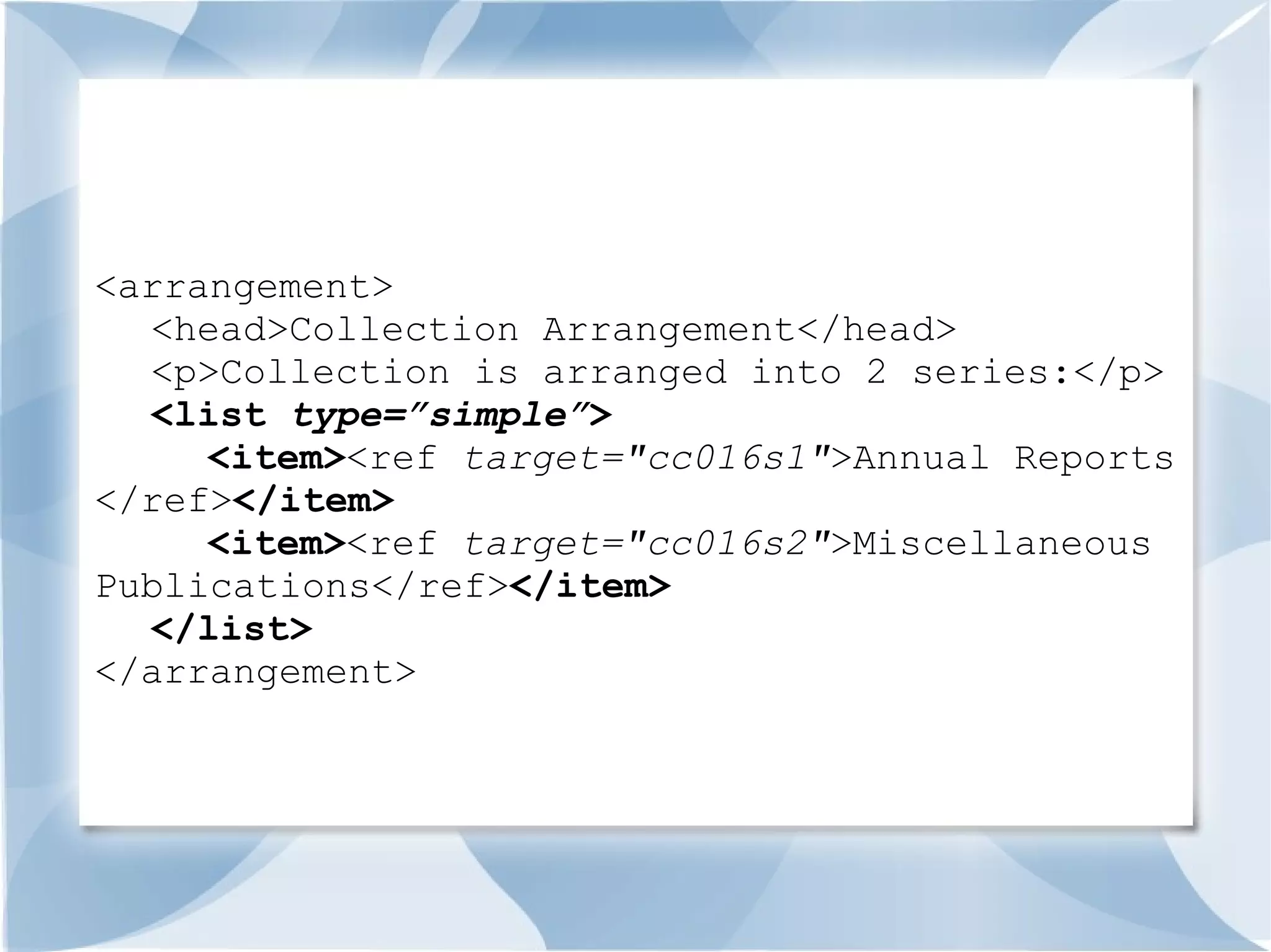<arrangement>
  <head>Collection Arrangement</head>
  <p>Collection is arranged into 2 series:</p>
  <list type=”simple”>
     <item><ref target="cc016s1">Annual Reports
</ref></item>
     <item><ref target="cc016s2">Miscellaneous
Publications</ref></item>
  </list>
</arrangement>
 