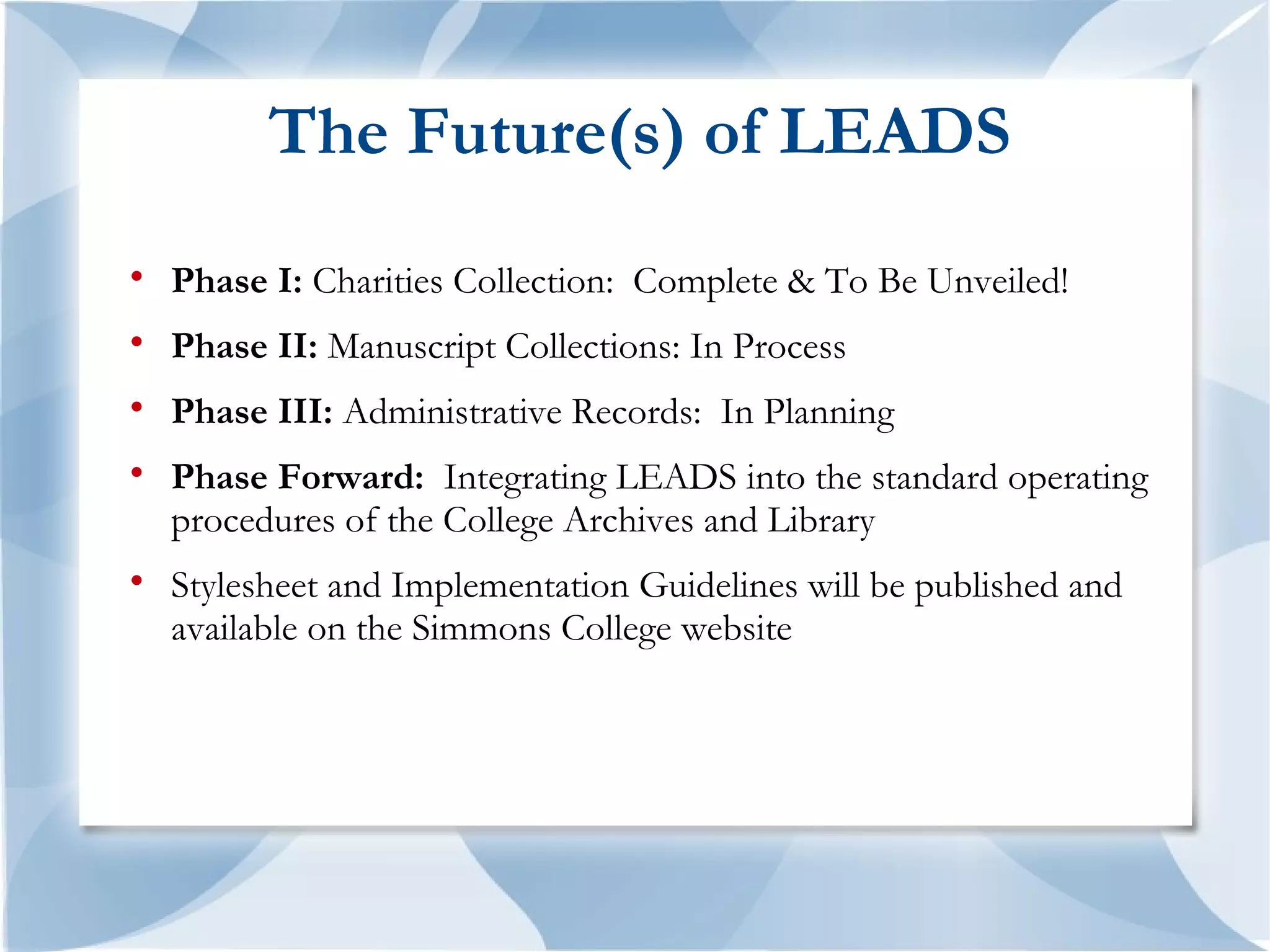 The Future(s) of LEADS

    Phase I: Charities Collection: Complete & To Be Unveiled!

    Phase II: Manuscript Collections: In Process

    Phase III: Administrative Records: In Planning

    Phase Forward: Integrating LEADS into the standard operating
    procedures of the College Archives and Library

    Stylesheet and Implementation Guidelines will be published and
    available on the Simmons College website
 