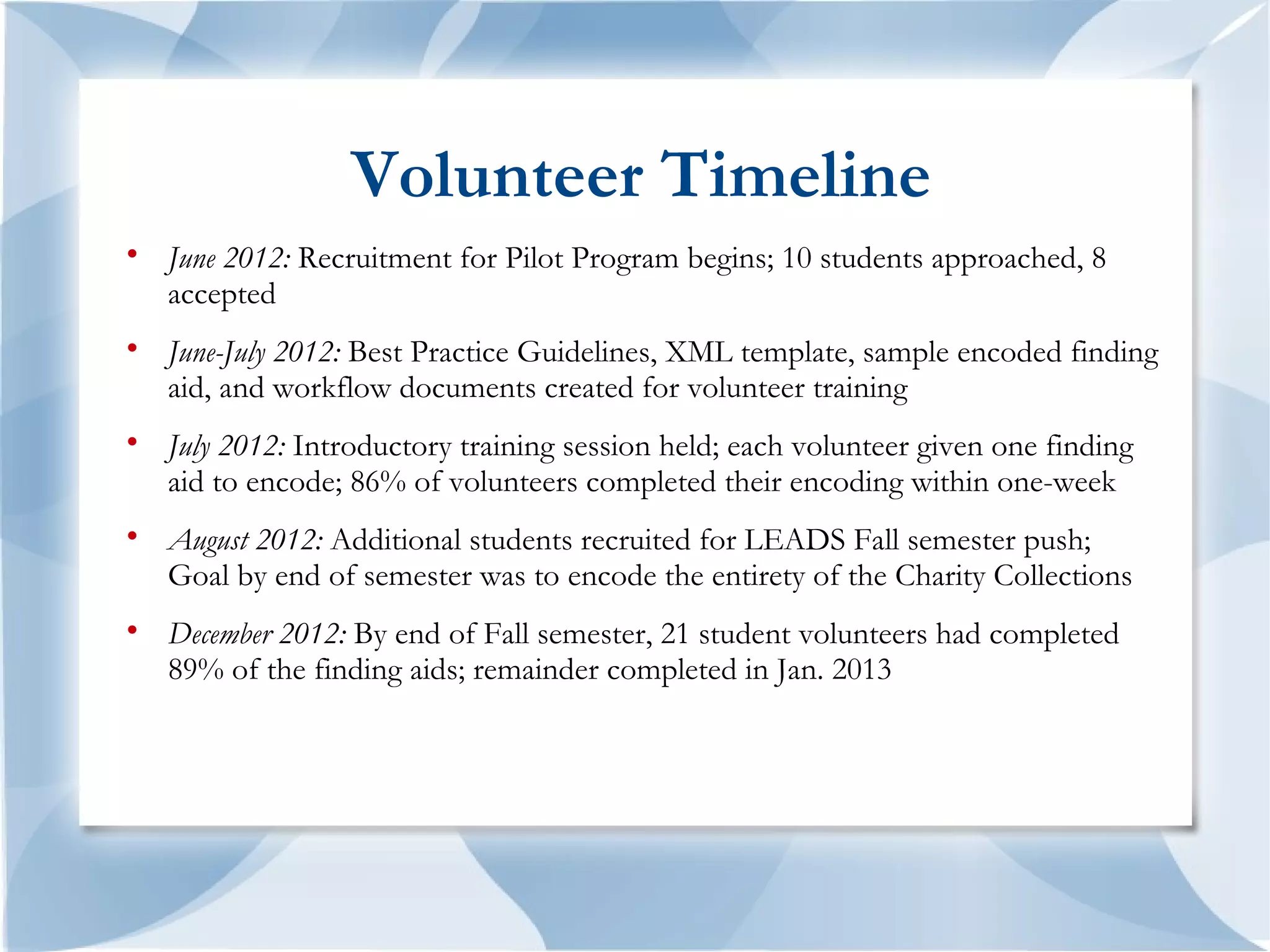 Volunteer Timeline

    June 2012: Recruitment for Pilot Program begins; 10 students approached, 8
    accepted

    June-July 2012: Best Practice Guidelines, XML template, sample encoded finding
    aid, and workflow documents created for volunteer training

    July 2012: Introductory training session held; each volunteer given one finding
    aid to encode; 86% of volunteers completed their encoding within one-week

    August 2012: Additional students recruited for LEADS Fall semester push;
    Goal by end of semester was to encode the entirety of the Charity Collections

    December 2012: By end of Fall semester, 21 student volunteers had completed
    89% of the finding aids; remainder completed in Jan. 2013
 