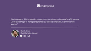 “We have seen a 50% increase in conversion and our admissions increased by 40% because
LeadSquared helps us manage and prioritize our possible candidates, even from online
sources.”
Danish Ahmad
Digital Marketing Manager
 