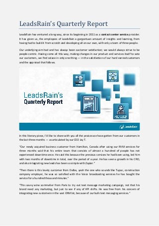 LeadsRain’s Quarterly Report
LeadsRain has ventured a long way, since its beginning in 2011 as a contact center service provider.
It has given us, the employees of LeadsRain a gargantuan amount of insights and learning, from
having had to build it from scratch and developing all on our own, with only a team of three people.
Our underlying aim had and has always been customer satisfaction; we would always strive to be
people-centric. Having come all this way, making changes in our product and services itself to sate
our customers, we find solace in only one thing — in the satisfaction of our hard earned customers
and the appraisal that follows.
In this literary piece, I’d like to share with you all the praises we have gotten from our customers in
the last three months — as articulated by our CEO Jay T.
“Our newly acquired business customer from Hamilton, Canada after using our RVM services for
three months said that his entire team that consists of almost a hundred of people has not
experienced downtime once. He said this because the previous services he had been using, led him
with two months of downtime in total, over the period of a year. He has seen a growth in his CRO,
and also integrating new leads has been so simple with Zapier.”
“Then there is this lovely customer from Dallas, yeah the one who sounds like Tupac, construction
company employer, he was so satisfied with the Voice broadcasting services he has bought the
service for a hundred thousand minutes.”
“This savvy wine sommelier from Paris to try out text message marketing campaign, not that his
brand need any marketing, but just to see if any of KPI shifts. He was free from his concern of
integrating new customers in the vast CRM list, because of our bulk text messaging services.”
 