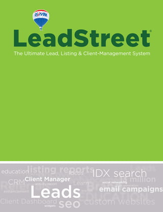 LeadStreetThe Ultimate Lead, Listing & Client-Management System
custom websites
focus
Learn
education
Client Dashboard
CONTACTS
activity report
Client Manager
email campaigns
social networking
widgets
lead generation
enhancement
seo
13 million
Leads
IDX search
CRM
listing reports
SYSTEM
®
 