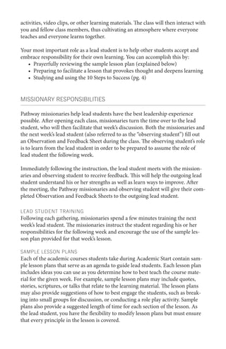 activities, video clips, or other learning materials. The class will then interact with
you and fellow class members, thus cultivating an atmosphere where everyone
teaches and everyone learns together.
Your most important role as a lead student is to help other students accept and
embrace responsibility for their own learning. You can accomplish this by:
•	 Prayerfully reviewing the sample lesson plan (explained below)
•	 Preparing to facilitate a lesson that provokes thought and deepens learning
•	 Studying and using the 10 Steps to Success (pg. 4)

MISSIONARY RESPONSIBILITIES
Pathway missionaries help lead students have the best leadership experience
possible. After opening each class, missionaries turn the time over to the lead
student, who will then facilitate that week’s discussion. Both the missionaries and
the next week’s lead student (also referred to as the “observing student”) fill out
an Observation and Feedback Sheet during the class. The observing student’s role
is to learn from the lead student in order to be prepared to assume the role of
lead student the following week.
Immediately following the instruction, the lead student meets with the missionaries and observing student to receive feedback. This will help the outgoing lead
student understand his or her strengths as well as learn ways to improve. After
the meeting, the Pathway missionaries and observing student will give their completed Observation and Feedback Sheets to the outgoing lead student.
LEAD STUDENT TRAINING

Following each gathering, missionaries spend a few minutes training the next
week’s lead student. The missionaries instruct the student regarding his or her
responsibilities for the following week and encourage the use of the sample lesson plan provided for that week’s lesson.
SAMPLE LESSON PLANS

Each of the academic courses students take during Academic Start contain sample lesson plans that serve as an agenda to guide lead students. Each lesson plan
includes ideas you can use as you determine how to best teach the course material for the given week. For example, sample lesson plans may include quotes,
stories, scriptures, or talks that relate to the learning material. The lesson plans
may also provide suggestions of how to best engage the students, such as breaking into small groups for discussion, or conducting a role play activity. Sample
plans also provide a suggested length of time for each section of the lesson. As
the lead student, you have the flexibility to modify lesson plans but must ensure
that every principle in the lesson is covered.

 