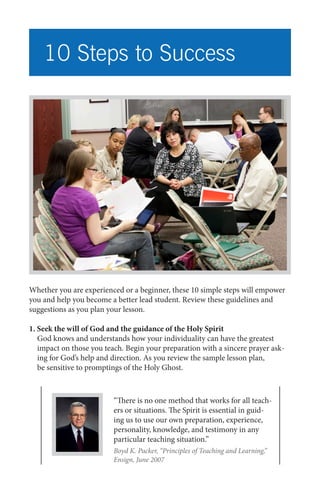 10 Steps to Success

Whether you are experienced or a beginner, these 10 simple steps will empower
you and help you become a better lead student. Review these guidelines and
suggestions as you plan your lesson.
1. Seek the will of God and the guidance of the Holy Spirit
God knows and understands how your individuality can have the greatest
impact on those you teach. Begin your preparation with a sincere prayer asking for God’s help and direction. As you review the sample lesson plan,
be sensitive to promptings of the Holy Ghost.

“There is no one method that works for all teachers or situations. The Spirit is essential in guiding us to use our own preparation, experience,
personality, knowledge, and testimony in any
particular teaching situation.”
Boyd K. Packer, “Principles of Teaching and Learning,”
Ensign, June 2007

 