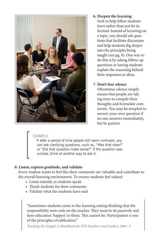 6. Deepen the learning
Seek to help fellow students
learn rather than just be informed. Instead of lecturing on
a topic, you should ask questions that facilitate discussion
and help students dig deeper
into the principles being
taught (see pg. 8). One way to
do this is by asking follow-up
questions or having students
explain the reasoning behind
their responses or ideas.
7. Don’t fear silence
Oftentimes silence simply
means that people are taking time to compile their
thoughts and formulate comments. You may be tempted to
answer your own question if
no one answers immediately,
but be patient.
EXAMPLE
If after a period of time people still seem confused, you
can ask clarifying questions, such as, “Was that clear?”
or “Did that question make sense?” If the question was
unclear, think of another way to ask it.

8. Listen, express gratitude, and validate
	 Every student wants to feel like their comments are valuable and contribute to
the overall learning environment. To ensure students feel valued:
•	 Listen intently as students speak
•	 Thank students for their comments
•	 Validate what the students have said
“Sometimes students come to the learning setting thinking that the
responsibility rests only on the teacher. They want to sit passively and
have education ‘happen’ to them. This cannot be. Participation is one
of the principles of edification.”
Teaching the Gospel: A Handbook for CES Teachers and Leaders, 2001, 3

 
