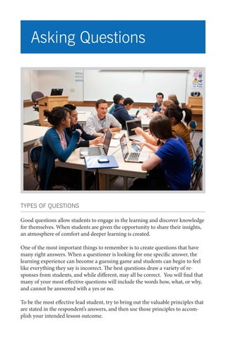 Asking Questions

TYPES OF QUESTIONS
Good questions allow students to engage in the learning and discover knowledge
for themselves. When students are given the opportunity to share their insights,
an atmosphere of comfort and deeper learning is created.
One of the most important things to remember is to create questions that have
many right answers. When a questioner is looking for one specific answer, the
learning experience can become a guessing game and students can begin to feel
like everything they say is incorrect. The best questions draw a variety of responses from students, and while different, may all be correct. You will find that
many of your most effective questions will include the words how, what, or why,
and cannot be answered with a yes or no.
To be the most effective lead student, try to bring out the valuable principles that
are stated in the respondent’s answers, and then use those principles to accomplish your intended lesson outcome.

 
