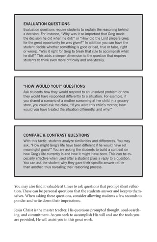 EVALUATION QUESTIONS
Evaluation questions require students to explain the reasoning behind
a decision. For instance, “Why was it so important that Greg made
the decision he did when he did?” or “How did the Lord prepare Greg
for the great opportunity he was given?” In addition you can have the
student decide whether something is good or bad, true or false, right
or wrong. “Was it right for Greg to break that rule to accomplish what
he did?” This adds a deeper dimension to the question that requires
students to think even more critically and analytically.

“HOW WOULD YOU?” QUESTIONS
Ask students how they would respond to an unsolved problem or how
they would have responded differently to a situation. For example, if
you shared a scenario of a mother screaming at her child in a grocery
store, you could ask the class, “If you were this child’s mother, how
would you have treated the situation differently, and why?”

COMPARE & CONTRAST QUESTIONS
With this tactic, students analyze similarities and differences. You may
ask, “How might Greg’s life have been different if he would have set
meaningful goals?” You are asking the students to build a contrast on
how Greg’s life currently is and how it might have been. This can be especially effective when used after a student gives a reply to a question.
You can ask the student why they gave their specific answer rather
than another, thus revealing their reasoning process.

You may also find it valuable at times to ask questions that prompt silent reflection. These can be personal questions that the students answer and keep to themselves. When asking these questions, consider allowing students a few seconds to
ponder and write down their impressions.
Jesus Christ is the master teacher. His questions prompted thought, soul-searching, and commitment. As you seek to accomplish His will and use the tools you
are provided, He will assist you in this great work.

 