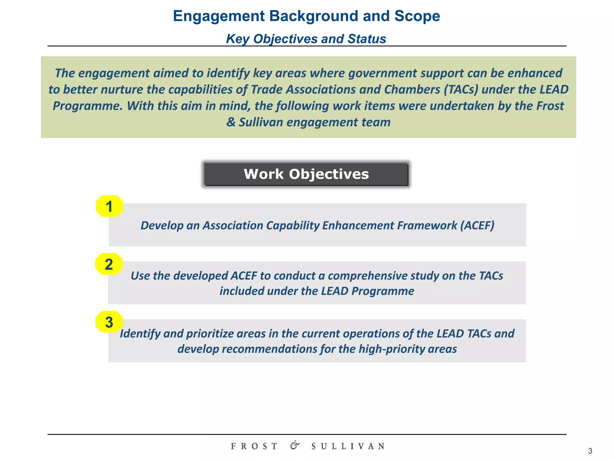 Engagement Background and ScopeKey Objectives and StatusThe engagement aimed to identify key areas where government support can be enhanced to better nurture the capabilities of Trade Associations and Chambers (TACs) under the LEAD Programme. With this aim in mind, the following work items were undertaken by the Frost & Sullivan engagement team123Develop an Association Capability Enhancement Framework (ACEF)Use the developed ACEF to conduct a comprehensive study on the TACs included under the LEAD ProgrammeIdentify and prioritize areas in the current operations of the LEAD TACs and develop recommendations for the high-priority areas Work Objectives