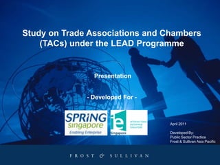 Study on Trade Associations and Chambers (TACs) under the LEAD Programme Presentation - Developed For - April 2011 Developed By: Public Sector Practice Frost & Sullivan Asia Pacific 