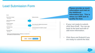 Lead Submission Form
Please provide as much
information and intel on
the Additional
Information box. This is
where our SDR look to
qualify the lead.
•  If your not ready to submit,
click Save Draft. You can go
back to the lead and edit or
add more information.
•  Click Save and Submit if you
are ready to submit the lead.
 
