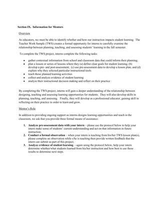 Section IX. Information for Mentors

Overview

As educators, we must be able to identify whether and how our instruction impacts student learning. The
Teacher Work Sample (TWS) creates a formal opportunity for interns to carefully examine the
relationship between planning, teaching, and assessing students’ learning in the fall semester.

 To complete the TWS project, interns complete the following tasks:

        gather contextual information from school and classroom data that could inform their planning;
        plan a lesson or series of lessons where they (a) define clear goals for student learning; (b)
        develop a pre- and post-assessment; (c) use pre-assessment data to develop a lesson plan; and (d)
        explain why they selected particular instructional tools
        teach those planned learning activities
        collect and analyze evidence of student learning
        analyze their instructional decision making and reflect on their practice


By completing the TWS project, interns will gain a deeper understanding of the relationship between
designing, teaching and assessing learning opportunities for students. They will also develop skills in
planning, teaching, and assessing. Finally, they will develop as a professional educator, gaining skill in
reflecting on their practice in order to learn and grow.

Mentor’s Role

In addition to providing ongoing support as interns designs learning opportunities and teach in the
classroom, we ask that you provide three formal means of assistance:

    1. Analyze pre-assessment data with your intern – please use the protocol below to help your
       intern make sense of students’ current understanding and act on that information in future
       instruction;
    2. Conduct a formal observation – when your intern is teaching from his/her TWS lesson plan(s),
       please complete an observation while s/he is teaching then provide written feedback that the
       intern can submit as part of this project;
    3. Analyze evidence of student learning - again using the protocol below, help your intern
       determine whether/what students learned from his/her instruction and how best to use these
       results to determine next steps.
 