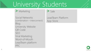University Students
4
˃ Marketing
Social Networks
(combination – interconnect)
Blog
University Website
QR Code
SEO
Viral Marketing
Word-of-Mouth
LeadTeam platform
PPC
˃ Sale
LeadTeam Platform
App Store
 