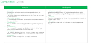Strengths Weaknesses
˃ User-friendly
Evernote is very user-friendly and intuitive tool, particularly easy to use.
˃ Storage Cloud
It has 60 free Mo per month, and a maximum of 1Go of notes per month with
the premium version.
˃ Customized for teamwork
It is mainly designed for team work by creating and sharing notes. There is no
other social distraction.
˃ Dominant design
There are 23 million users, even if only 5% of them upgrade to the premium
version.
˃ Customer service
There is a possibility to send your rating and comments, and also ask for a
support assistance, with a guided tour if you need help.
˃ Financial power
It has 1 billion of valuation. It took them 16 months to make 1 billion of revenue
after its launch. Almost half of its revenues come from Premium the premium.
˃ Personalization
Possibility to custom the theme color, the order of your sections.
˃ Professional environment
It is a professional environment, and even more with the premium version:
Diaporama mode, better sharing with colleagues, and numeration of business
cards.
˃ Interactivity
There is no chatting feature, but you can share your notes with other people in
order to work on projects.
˃ All-in-one
Only designed to make notes and share them, not many other additional
features.
Competitors: Evernote
 
