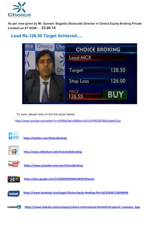 As per view given by Mr. Sumeet Bagadia (Associate Director in Choice Equity Broking Private 
Limited) on ET NOW – 23.09.14 
Lead Rs.128.50 Target Achieved..... 
To view, please click on the link given below: 
https://www.youtube.com/watch?v=nW0BqOqhuA8&list=UUCqVPMZyf5OM2cdIgk8JZxg 
https://twitter.com/ChoiceBroking 
http://www.slideshare.net/choiceindiabroking 
https://www.youtube.com/user/ChoiceBroking 
https://plus.google.com/115293033595831069270/posts 
https://www.facebook.com/pages/Choice‐Equity‐Broking‐Pvt‐Ltd/352491718249644 
https://www.linkedin.com/company/choice‐international‐limited?trk=parent_company_logo 
 