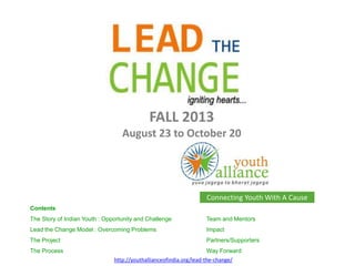 Connecting Youth With A Cause
http://youthallianceofindia.org/lead-the-change/
Contents
The Story of Indian Youth : Opportunity and Challenge Team and Mentors
Lead the Change Model : Overcoming Problems Impact
The Project Partners/Supporters
The Process Way Forward
FALL 2013
August 23 to October 20
 