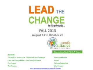 Connecting Youth With A Cause
http://youthallianceofindia.org/lead-the-change/
Contents
The Story of Indian Youth : Opportunity and Challenge Team and Mentors
Lead the Change Model : Overcoming Problems Impact
The Project Partners/Supporters
The Process Way Forward
FALL 2013
August 23 to October 20
 