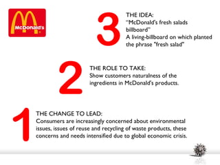 3
                                    THE IDEA:
                                    “McDonald's fresh salads
                                    billboard”
                                    A living-billboard on which planted
                                    the phrase "fresh salad"




        2
                      THE ROLE TO TAKE:
                      Show customers naturalness of the
                      ingredients in McDonald's products.




1
THE CHANGE TO LEAD:
Consumers are increasingly concerned about environmental
issues, issues of reuse and recycling of waste products, these
concerns and needs intensified due to global economic crisis.
 