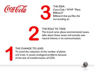 3
                                   THE IDEA:
                                   Coca-Cola / WWF “Plant
                                   Billboard”
                                   Billboard that purifies the
                                   surrounding air.




           2
                         THE ROLE TO TAKE:
                         The brand cares about environmental issues,
                         talks about these issues and actively uses
                         natural themes in its communication.




1
THE CHANGE TO LEAD:
To avoid the reduction of the number of plants
and trees. It causes ecological problems because
of the lack of transformation of CO2.
 