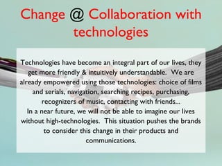 Change @ Collaboration with
       technologies
Technologies have become an integral part of our lives, they
    get more friendly & intuitively understandable. We are
already empowered using those technologies: choice of films
     and serials, navigation, searching recipes, purchasing,
        recognizers of music, contacting with friends...
   In a near future, we will not be able to imagine our lives
without high-technologies. This situation pushes the brands
         to consider this change in their products and
                        communications.
 