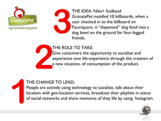 3
                         THE IDEA: Nike+ fuelband
                         GranataPet installed 10 billboards, when a
                         user checked in to the billboard on
                         Foursquare, it “dispensed” dog food into a
                         dog bowl on the ground for four-legged
                         friends.




    2
              THE ROLE TO TAKE:
              Give consumers the opportunity to socialize and
              experience new life-experience through the creation of
              a new situation, of consumption of the product.




1
THE CHANGE TO LEAD:
People are actively using technology to socialize, talk about their
location with geo-location services, broadcast their playlists in status
of social networks and share moments of they life by using Instagram.
 