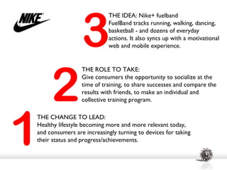 3
                           THE IDEA: Nike+ fuelband
                           FuelBand tracks running, walking, dancing,
                           basketball - and dozens of everyday
                           actions. It also syncs up with a motivational
                           web and mobile experience.




     2
                 THE ROLE TO TAKE:
                 Give consumers the opportunity to socialize at the
                 time of training, to share successes and compare the
                 results with friends, to make an individual and
                 collective training program.




1
THE CHANGE TO LEAD:
Healthy lifestyle becoming more and more relevant today,
and consumers are increasingly turning to devices for taking
their status and progress/achievements.
 