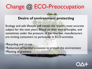 Change @ ECO-Preoccupation
          Desire of environment protecting

Ecology and safe lifestyle will remain the world's most accurate
subject for the next years. Based on their own principles, and
sometimes under the pressure of the new law, manufacturers
are inviting consumers to participate in ECO-activities:

•Recycling and re-use
•Reduction of harmful emissions to protect the environment
•Planting of greenery
 