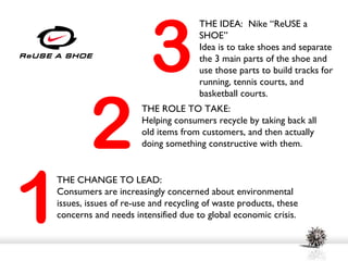 3
                                     THE IDEA: Nike “ReUSE a
                                     SHOE”
                                     Idea is to take shoes and separate
                                     the 3 main parts of the shoe and
                                     use those parts to build tracks for
                                     running, tennis courts, and




        2
                                     basketball courts.
                      THE ROLE TO TAKE:
                      Helping consumers recycle by taking back all
                      old items from customers, and then actually
                      doing something constructive with them.




1
THE CHANGE TO LEAD:
Consumers are increasingly concerned about environmental
issues, issues of re-use and recycling of waste products, these
concerns and needs intensified due to global economic crisis.
 