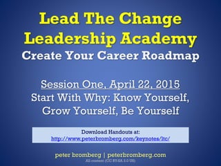 Lead The Change
Leadership Academy
Create Your Career Roadmap
Session One, April 22, 2015
Start With Why: Know Yourself,
Grow Yourself, Be Yourself
peter bromberg | peterbromberg.com
All content (CC BY-SA 3.0 US)
Download Handouts at:
http://www.peterbromberg.com/keynotes/ltc/
 