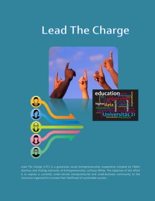 Lead The Charge (LTC) is a grassroots social entrepreneurship cooperative initiated by FAMU
alumnus and Visiting Instructor of Entrepreneurship, LaTanya White. The objective of this effort
is to expose a currently under-served entrepreneurial and small-business community to the
resources organized to increase their likelihood of sustainable success.
 
