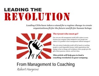 LEADING THE

REVOLUTION
       Leading CEOs have taken a stand for a regime change to create
             organizations fit for the future and fit for human beings.

                                 The tyrant who must go?
                                 Our 100 year old management model still in place in every
                                 Fortune 500 company today designed to turn people into
                                 robots. Is it possible to have management without managers?

                                 The 21st century leadership model will be based on coaching
                                 people to reach impossible dreams, build organizations that
                                 change as fast as change and workplaces where people give the
                                 gift of their passions, talents, and best ideas.


                                 This article will help you to lead a
                                 coaching revolution in your company.



   From Management to Coaching
   Robert Hargrove
 