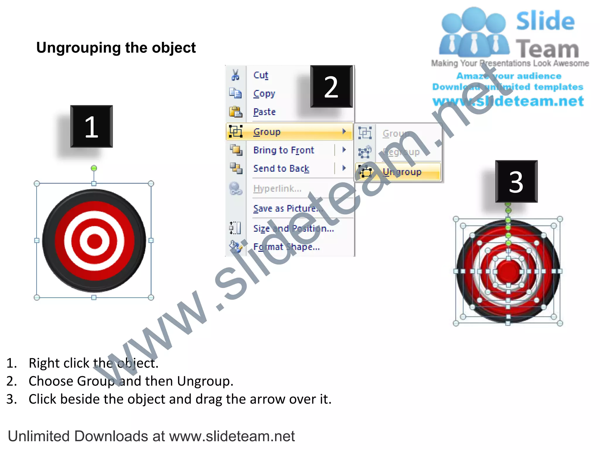 Ungrouping the object

                                                    2
                                                             e t
            1
                                                         m .n
                                                  tea           3

                                        id      e
                              .     s l
                   w        w
                 w
1. Right click the object.
2. Choose Group and then Ungroup.
3. Click beside the object and drag the arrow over it.

Unlimited Downloads at www.slideteam.net
 