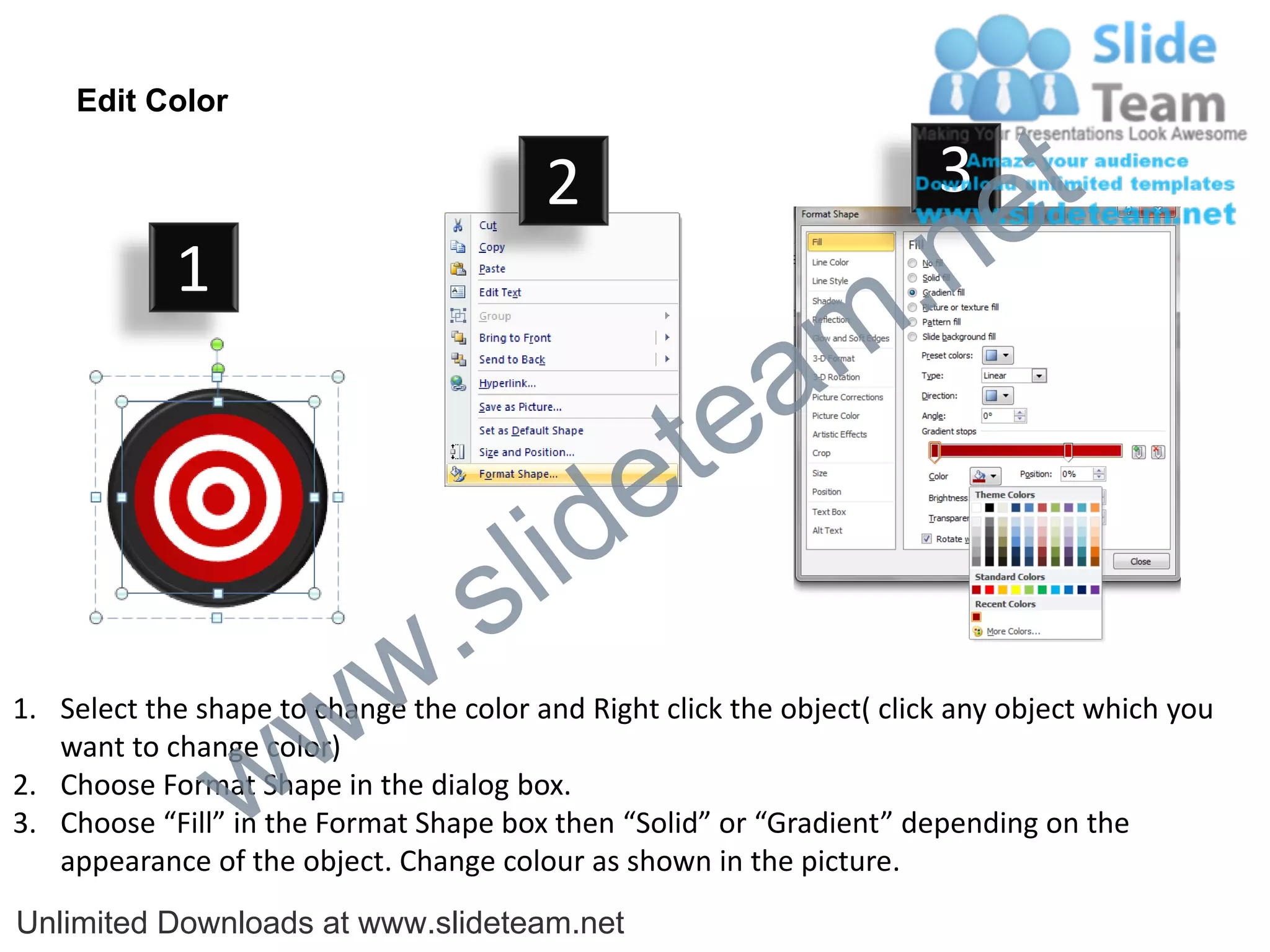 Edit Color

                                         2                              3
                                                                             e t
            1
                                                                m .n
                                                  tea
                                        id      e
                              .     s l
                   w        w
1. Select the shape to change the color and Right click the object( click any object which you


                 w
   want to change color)
2. Choose Format Shape in the dialog box.
3. Choose “Fill” in the Format Shape box then “Solid” or “Gradient” depending on the
   appearance of the object. Change colour as shown in the picture.
Unlimited Downloads at www.slideteam.net
 