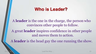 Who is Leader?
A leader is the one in the charge, the person who
convinces other people to follow.
A great leader inspires confidence in other people
and moves them to action.
A leader is the head guy the one running the show.
03-02-2021 Lead the Way..... 13
 