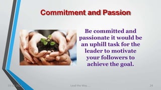 Commitment and Passion
Be committed and
passionate it would be
an uphill task for the
leader to motivate
your followers to
achieve the goal.
03-02-2021 Lead the Way..... 24
 
