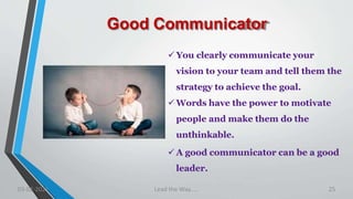 Good Communicator
 You clearly communicate your
vision to your team and tell them the
strategy to achieve the goal.
 Words have the power to motivate
people and make them do the
unthinkable.
 A good communicator can be a good
leader.
03-02-2021 Lead the Way..... 25
 