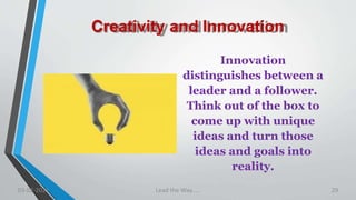 Creativity and Innovation
Innovation
distinguishes between a
leader and a follower.
Think out of the box to
come up with unique
ideas and turn those
ideas and goals into
reality.
03-02-2021 Lead the Way..... 29
 