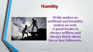 Humility
Pride makes us
artificial and humility
makes us real.
A good leader is
always selfless and
always think about
his or her followers.
03-02-2021 Lead the Way..... 32
 