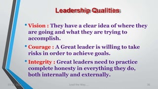 Leadership Qualities
•Vision : They have a clear idea of where they
are going and what they are trying to
accomplish.
•Courage : A Great leader is willing to take
risks in order to achieve goals.
•Integrity : Great leaders need to practice
complete honesty in everything they do,
both internally and externally.
03-02-2021 Lead the Way..... 36
 