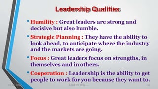Leadership Qualities
•Humility : Great leaders are strong and
decisive but also humble.
•Strategic Planning : They have the ability to
look ahead, to anticipate where the industry
and the markets are going.
•Focus : Great leaders focus on strengths, in
themselves and in others.
•Cooperation : Leadership is the ability to get
people to work for you because they want to.
03-02-2021 Lead the Way..... 37
 