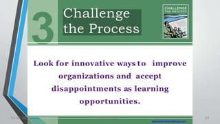 Challenge
the Process
3
Look for innovative ways to improve
organizations and accept
disappointments as learning
opportunities.
www.leadershipchallenge.com
03-02-2021 Lead the Way..... 43
 