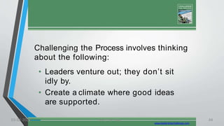 Challenging the Process involves thinking
about the following:
• Leaders venture out; they don’t sit
idly by.
• Create a climate where good ideas
are supported.
www.leadershipchallenge.com
03-02-2021 Lead the Way..... 44
 