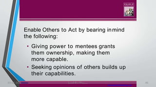 Enable Others to Act by bearing inmind
the following:
• Giving power to mentees grants
them ownership, making them
more capable.
• Seeking opinions of others builds up
their capabilities.
www.leadershipchallenge.com
03-02-2021 Lead the Way..... 46
 